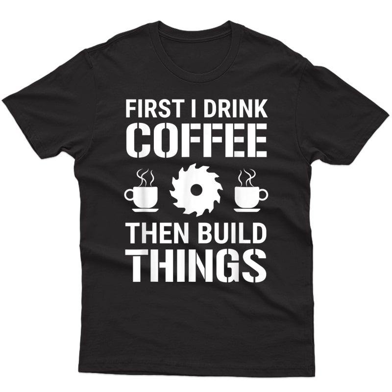 First I Drink Coffee Then Build Things Carpenter Woodworking T-shirt